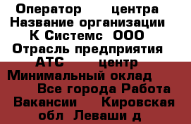 Оператор Call-центра › Название организации ­ К Системс, ООО › Отрасль предприятия ­ АТС, call-центр › Минимальный оклад ­ 15 000 - Все города Работа » Вакансии   . Кировская обл.,Леваши д.